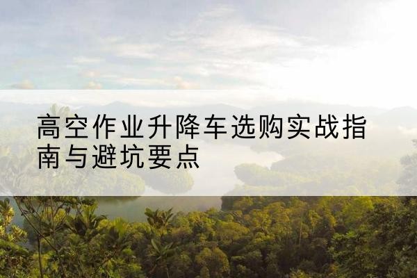 南和升降车怎么选-高空作业升降车选购实战指南与避坑要点
