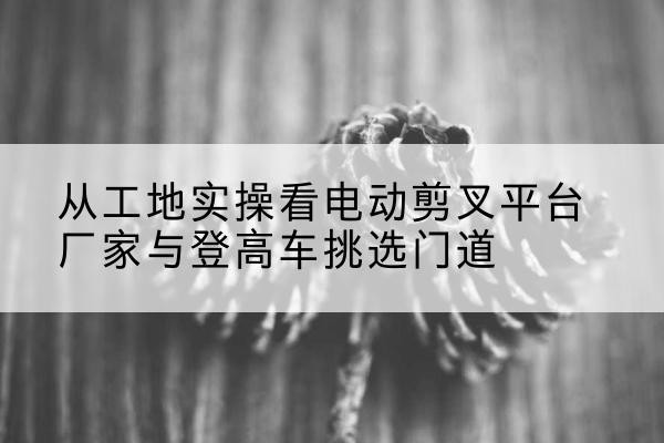 南和电动剪叉升降平台厂家-从工地实操看电动剪叉平台厂家与登高车挑选门道