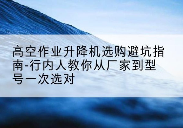 南和升降平台厂家-高空作业升降机选购避坑指南-行内人教你从厂家到型号一次选对
