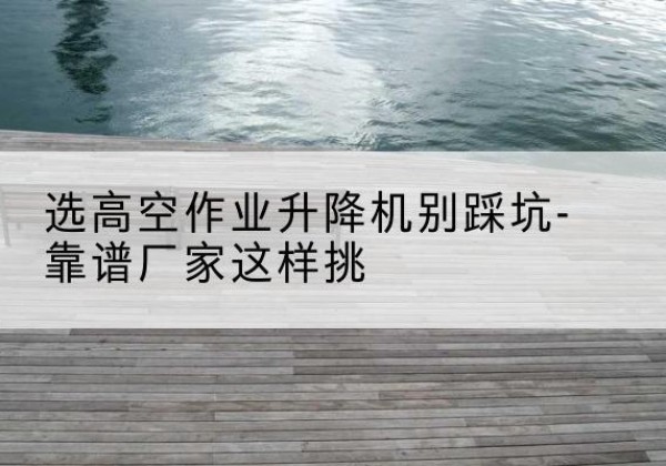 南和剪叉式升降机厂家-选高空作业升降机别踩坑-靠谱厂家这样挑