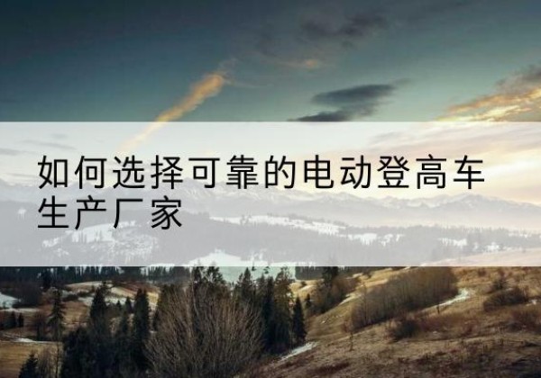 南和电动登高车厂家-如何选择可靠的电动登高车生产厂家