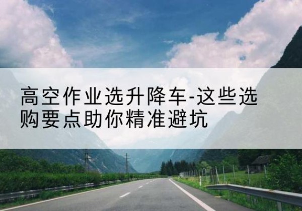 南和升降车厂家-高空作业选升降车-这些选购要点助你*避坑