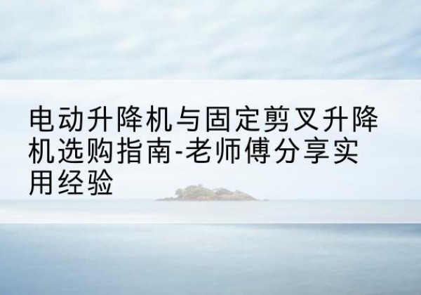 南和电动升降机怎么选-电动升降机与固定剪叉升降机选购指南-老师傅分享实用经验