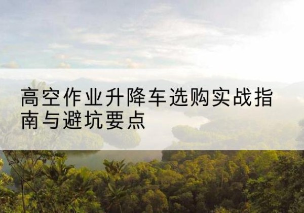 南和升降车怎么选-高空作业升降车选购实战指南与避坑要点