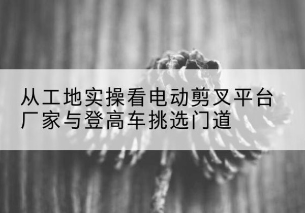 南和电动剪叉升降平台厂家-从工地实操看电动剪叉平台厂家与登高车挑选门道