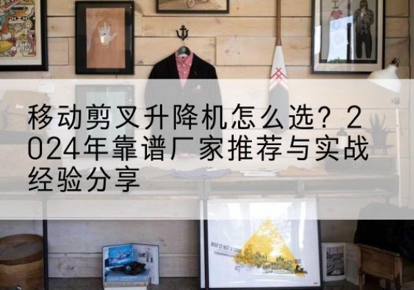 南和升降平台厂家推荐-移动剪叉升降机怎么选？2024年靠谱厂家推荐与实战经验分享